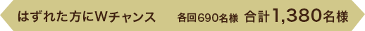 はずれた方にWチャンス 各回690名様　合計1,380名様