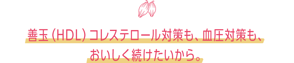 善玉(HDL)コレステロール対策も、血圧対策も、おいしく続けたいから。