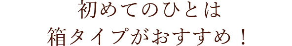 初めてのひとは箱タイプがおすすめ！