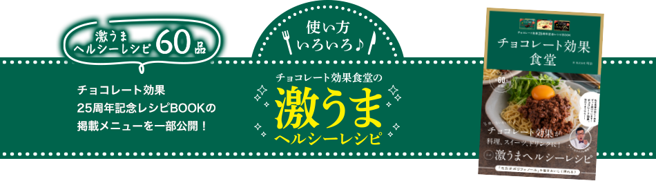 使い方いろいろ♪ 激うまヘルシーレシピ60品 チョコレート効果25周年記念 レシピBOOKの掲載メニューを一部公開！ チョコレート効果食堂の激うまヘルシーレシピ