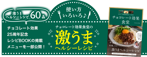 使い方いろいろ♪ 激うまヘルシーレシピ60品 チョコレート効果25周年記念 レシピBOOKの掲載メニューを一部公開！ チョコレート効果食堂の激うまヘルシーレシピ