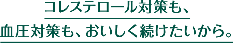 コレステロール対策も、血圧対策も、おいしく続けたいから。