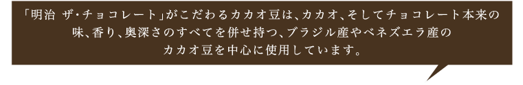「明治 ザ・チョコレート」がこだわるカカオ豆は、カカオ、そしてチョコレート本来の味、香り、奥深さのすべてを併せ持つ、ブラジル産やベネズエラ産のカカオ豆を中心に使用しています。