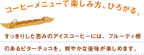 すっきりした苦みのアイスコーヒーには、フルーティ感 のあるビターチョコを。爽やかな後味が楽しめます。 
