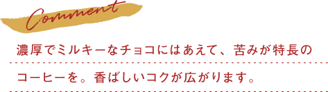 濃厚でミルキーなチョコにはあえて、苦みが特長のコーヒーを。香ばしいコクが広がります。