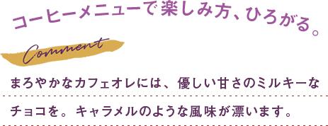 まろやかなカフェオレには、優しい甘さのミルキーな チョコを。キャラメルのような風味が漂います。 