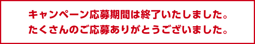 キャンペーン応募期間は終了いたしました。
                    たくさんのご応募ありがとうございました。