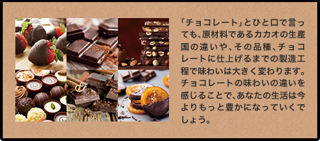 「チョコレート」とひと口で言っても、原材料であるカカオの生産国の違いや、その品種、チョコレートに仕上げるまでの製造工程で味わいは大きく変わります。チョコレートの味わいの違いを感じることで、あなたの生活は今よりもっと豊かになっていくでしょう。