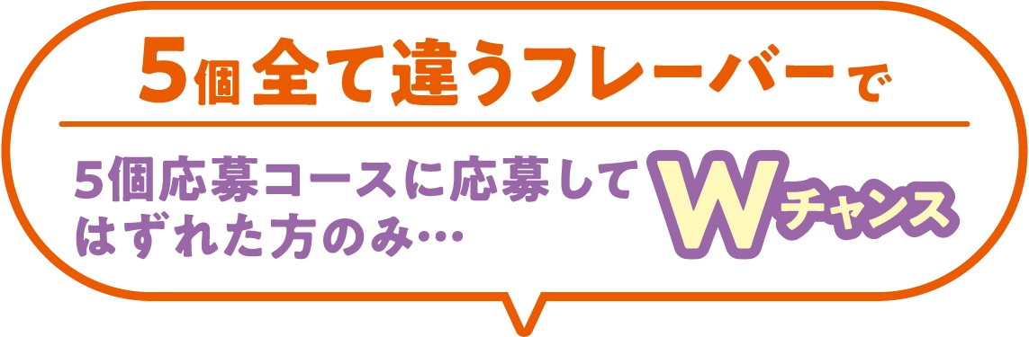 5個全て違うフレーバーで5個応募コースに応募してはずれた方のみ…Wチャンス