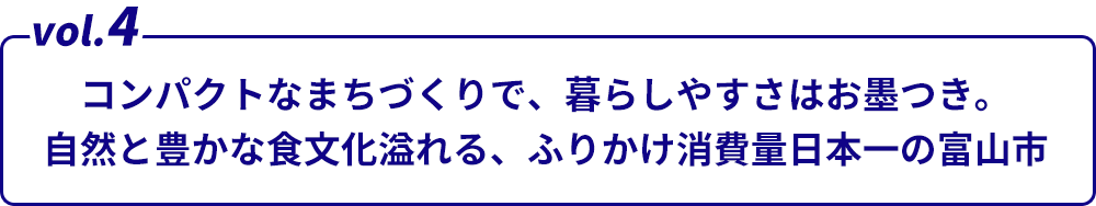 vol.4 コンパクトなまちづくりで、暮らしやすさはお墨つき。自然と豊かな食文化溢れる、ふりかけ消費量日本一の富山市