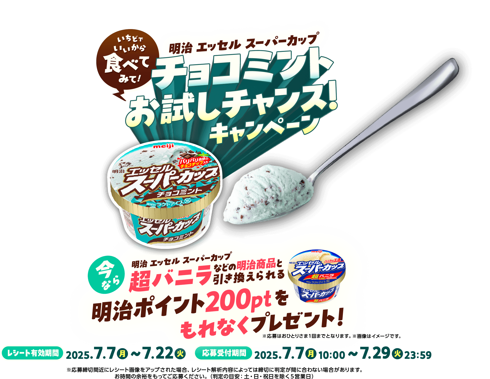 いちどでいいから食べてみて!明治エッセルスーパーカップ チョコミントお試しチャンス!キャンペーン 今なら明治エッセルスーパーカップ超バニラなどの明治商品と引き換えられる明治ポイント200ptをもれなくプレゼント! ※応募はおひとりさま1回までとなります。※画像はイメージです。レシート有効期限:2025.7.7(月)〜7.22(火) 応募受付期間:2025.7.7(月)10:00〜7.29(火)23:59 ※応募締切間近にレシートをアップされた場合、レシートの解析内容によっては締切に判定が間に合わない場合があります。お時間の余裕をもってご応募ください。（判定の目安：土・日・祝日を除く5営業日）