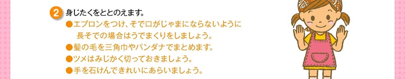 身じたくをととのえます。●エプロンをつけ、そで口がじゃまにならないように　 長そでの場合はうでまくりをしましょう。●髪の毛を三角巾やバンダナでまとめます。●ツメはみじかく切っておきましょう。●手を石けんできれいにあらいましょう。