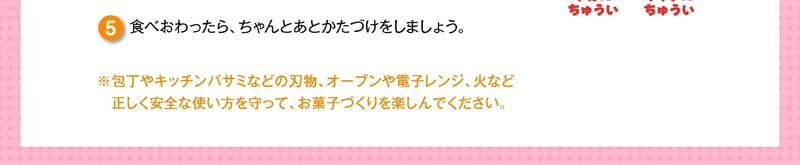 食べおわったら、ちゃんとあとかたづけをしましょう。※包丁やキッチンバサミなどの刃物、オーブンや電子レンジ、火など正しく安全な使い方を守って、お菓子づくりを楽しんでください。