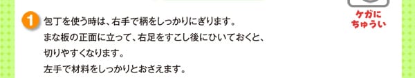 包丁を使う時は、右手で柄をしっかりにぎります。まな板の正面に立って、右足をすこし後にひいておくと、
切りやすくなります。左手で材料をしっかりとおさえます。