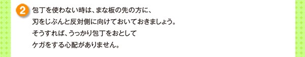 包丁を使わない時は、まな板の先の方に、刃をじぶんと反対側に向けておいておきましょう。そうすれば、うっかり包丁をおとしてケガをする心配がありません。