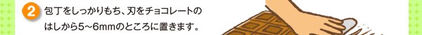 包丁をしっかりもち、刃をチョコレートのはしから5～6mmのところに置きます。