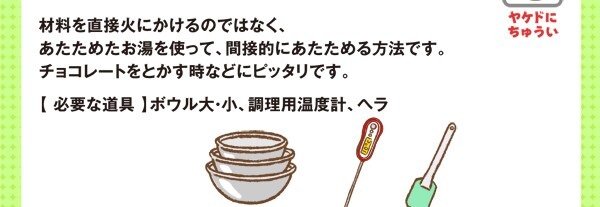 材料をちょくせつ火にかけるのではなく、あたためたお湯を使って、間接的（かんせつてき）にあたためる方法です。チョコレートをとかす時などにピッタリです。【 必要な道具 】ボウル大・小、調理用温度計、ヘラ