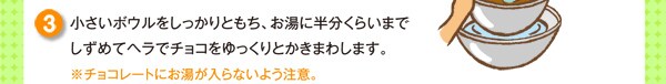 小さいボウルをしっかりともち、お湯に半分くらいまでしずめてヘラでチョコをゆっくりとかきまわします。※チョコレートにお湯が入らないよう注意。