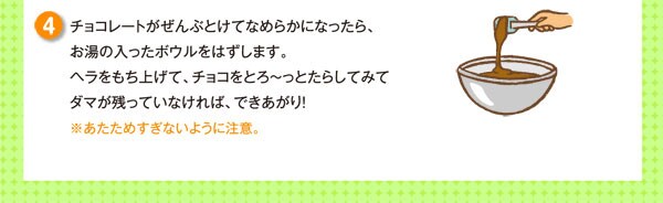 チョコレートがぜんぶとけてなめらかになったら、お湯の入ったボウルをはずします。ヘラをもち上げて、チョコをとろ～っとたらしてみてダマが残っていなければ、できあがり！※あたためすぎないように注意。
※チョコレートをとかして、固める場合はなめらかでつややかに仕上げるためにテンパリングというテクニックが必要です。