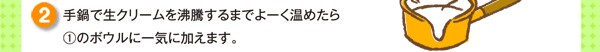 手鍋で生クリームを沸騰するまでよーく温めたら①のボウルに一気に加えます。