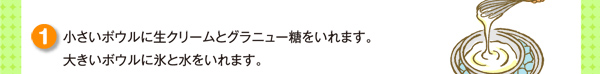 小さいボウルに生クリームとグラニュー糖をいれます。大きいボウルに氷と水をいれます。