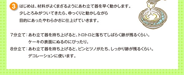 はじめは、材料がよくまざるようにあわ立て器を早く動かします。少しとろみがついてきたら、ゆっくりと動かしながら目的にあったやわらかさに仕上げていきます。７分立て： あわ立て器を持ち上げると、トロトロと落ちてしばらく跡が残るくらい。ケーキの表面にぬるのにぴったり。８分立て： あわ立て器を持ち上げると、ピンとツノがたち、しっかり跡が残るくらい。デコレーションに使います。