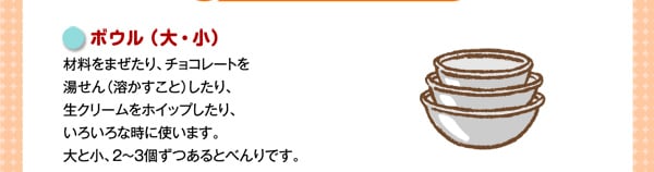 ボウル（大・小）
材料をまぜたり、チョコレートを湯せん（溶かすこと）したり、生クリームをホイップしたり、いろいろな時に使います。大と小、2～3個ずつあるとべんりです。