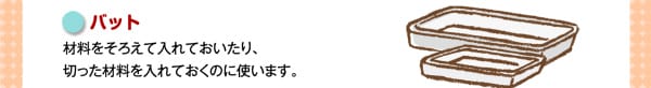 バット
材料をそろえて入れておいたり、切った材料を入れておくのに使います。