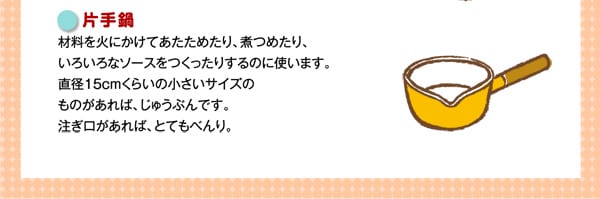 片手鍋
材料を火にかけてあたためたり、煮つめたり、いろいろなソースをつくったりするのに使います。直径15cmくらいの小さいサイズのものがあれば、じゅうぶんです。注ぎ口があれば、とてもべんり。