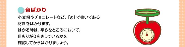 台ばかり小麦粉やチョコレートなど、「ｇ」で書いてある材料をはかります。はかる時は、平らなところにおいて、目もりが０をさしているかを確認してからはかりましょう。