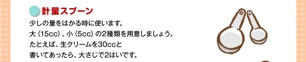 計量スプーン少しの量をはかる時に使います。大（15cc）、小（5cc）の2種類を用意しましょう。たとえば、生クリームを30ccと書いてあったら、大さじで2はいです。