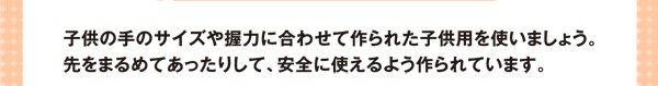 子供の手のサイズや握力に合わせて作られた子供用を使いましょう。先をまるめてあったりして、安全に使えるよう作られています。