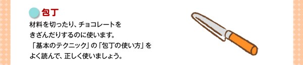 包丁 材料を切ったり、チョコレートをきざんだりするのに使います。「基本のテクニック」の「包丁の使い方」をよく読んで、正しく使いましょう。