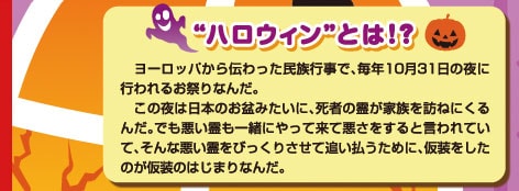 “ハロウィンとは！？”ヨーロッパから伝わった民族行事で、毎年10月31日の夜に行われるお祭りなんだ。この夜は日本のお盆みたいに、死者の霊が家族を訪ねにくるんだ。でも悪い霊も一緒にやって来て悪さをすると言われていて、そんな悪い霊をびっくりさせて追い払うために、仮装をしたのが仮装のはじまりなんだ。