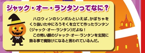 ジャック・オー・ランタンってなに？ハロウィンのシンボルといえば、かぼちゃをくり抜いた中にろうそくを立てて作ったランタン（ジャック・オー・ランタン）だよね！この怖い顔のジャック・オー・ランタンを玄関に飾る事で魔除けになると言われているんだ。