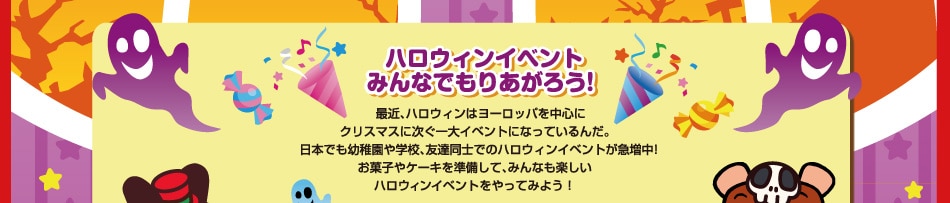 “ハロウィンイベントみんなでもりあがろう！”最近、ハロウィンはヨーロッパを中心にクリスマスに次ぐ一大イベントになっているんだ。日本でも幼稚園や学校、友達同士でのハロウィンイベントが急増中！お菓子やケーキを準備して、みんなも楽しいハロウィンイベントをやってみよう！