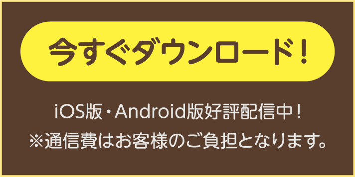 iOS版・Android版好評配信中！今すぐダウンロード！ ※通信費はお客様のご負担となります。