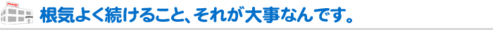 根気よく続けること、それが大事なんです。