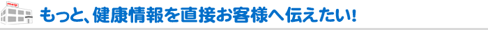 もっと、健康情報を直接お客様へ伝えたい！