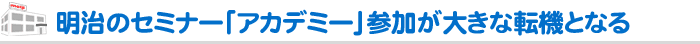 明治のセミナー「アカデミー」参加が大きな転機となる