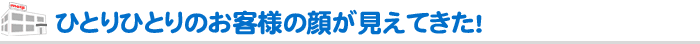 ひとりひとりのお客様の顔が見えてきた！