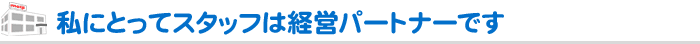 私にとってスタッフは経営パートナーです