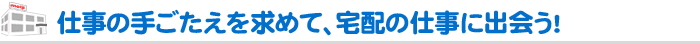 仕事の手ごたえを求めて、宅配の仕事に出会う！