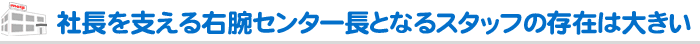 社長を支える右腕センター長となるスタッフの存在は大きい