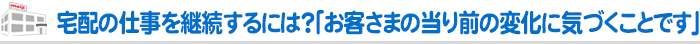 宅配の仕事を継続するには？「お客さまの当り前の変化に気づくことです」