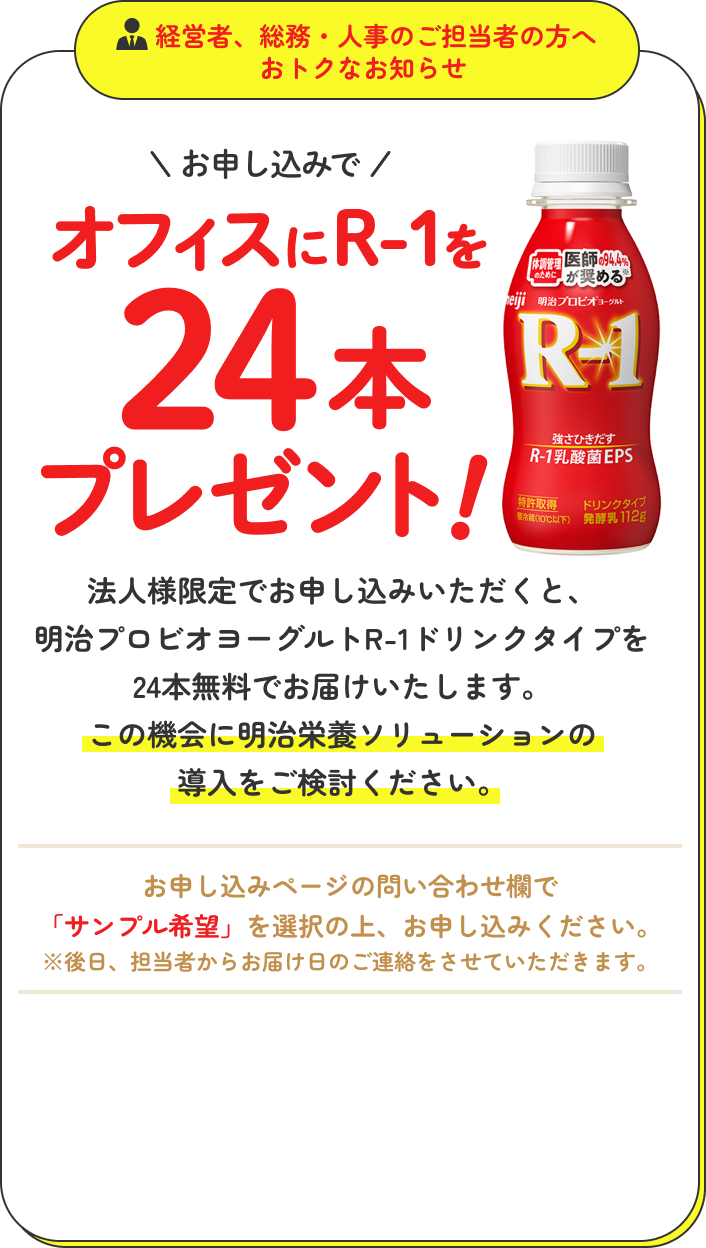 経営者、総務・人事のご担当者の方へおトクなお知らせ お申し込みでオフィスにR-1を24本プレゼント！法人様限定で、お問い合わせフォームからお申し込みいただくと明治プロビオヨーグルトR-1ドリンクタイプを24本無料でお届けいたします。この機会に、明治栄養ソリューションの導入をご検討ください。お申込ページのお問い合わせ欄で「サンプル希望」を選択の上、お申込みください。※後日、担当者からお届け日のご連絡をさせていただきます。