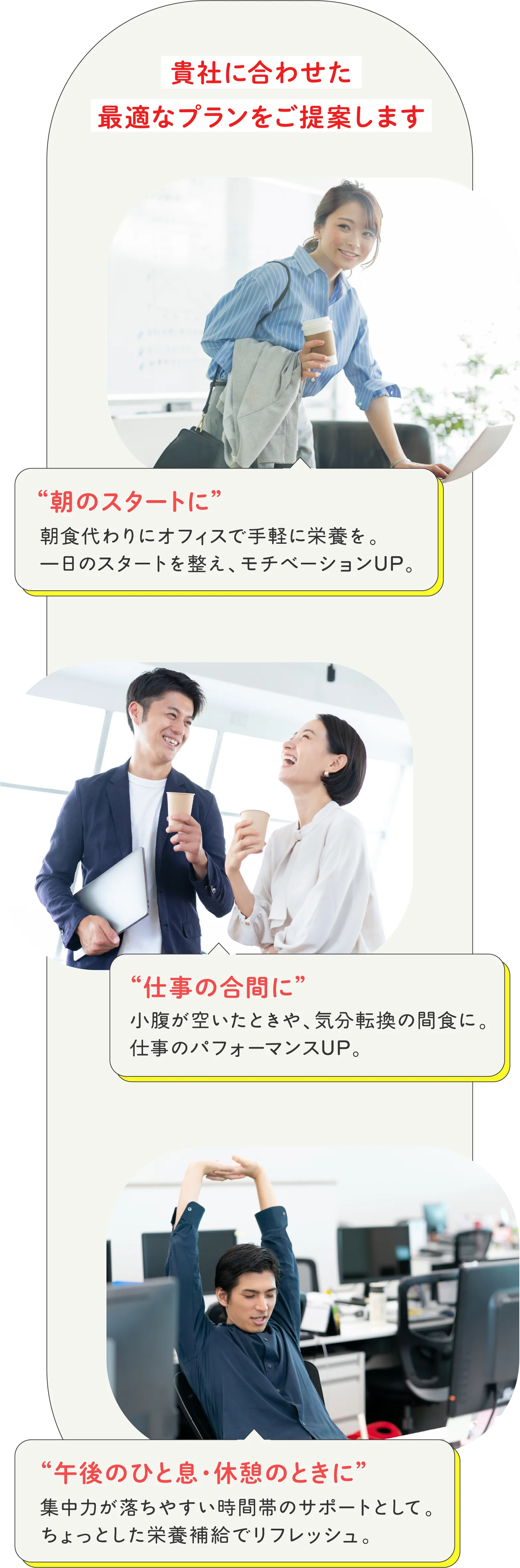 貴社に合わせた最適なプランをご提案します。'朝のスタートに'朝食代わりにオフィスで手軽に栄養を。位置日のスタートを整え、モチベーションUP。'仕事の合間に'小腹が空いたときや、気分転換の間食に。仕事のパフォーマンスUP。'午後のひと息・休憩の時に'集中力が落ちやすい時間帯のサポートとしてちょっとした栄養補給でリフレッシュ