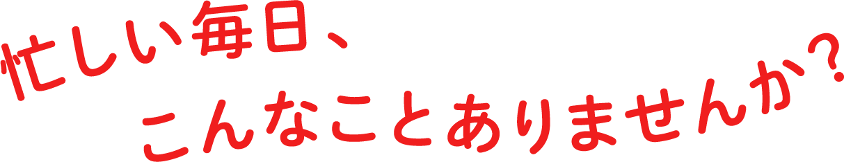 忙しい毎日、こんなことありませんか？