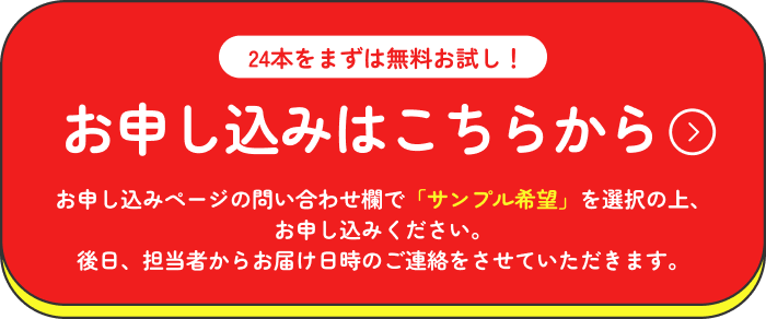 24本をまずは無料お試し！お申し込みはこちらから お申し込みページの問い合わせ欄で「サンプル希望」を選択の上、お申し込みください。後日、担当者からお届け日時のご連絡をさせていただきます。