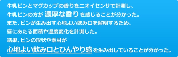 ビンとマグカップの香りをニオイセンサで計測し、ビンの方が濃厚な香りを感じることが分かった。また、ビンが生み出す心地よい飲み口を解明するため、唇にあたる面積や温度変化を計測した。結果、ビンの形状や素材が心地よい飲み口とひんやり感を生み出していることが分かった。